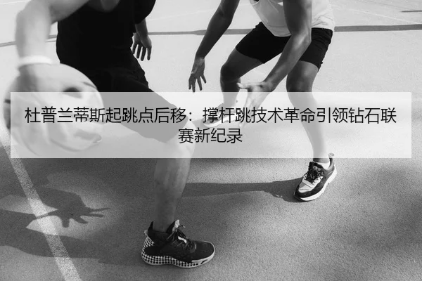 杜普兰蒂斯起跳点后移：撑杆跳技术革命引领钻石联赛新纪录